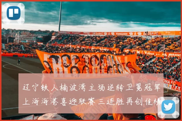 辽宁铁人楠波湾主场逆转卫冕冠军上海海港喜迎联赛三连胜再创佳绩