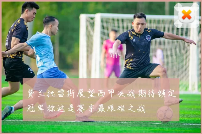 费兰托雷斯展望西甲决战期待锁定冠军称这是赛季最艰难之战