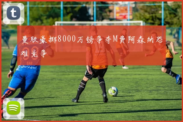 曼联豪掷8000万镑争夺M费阿森纳恐难竞争