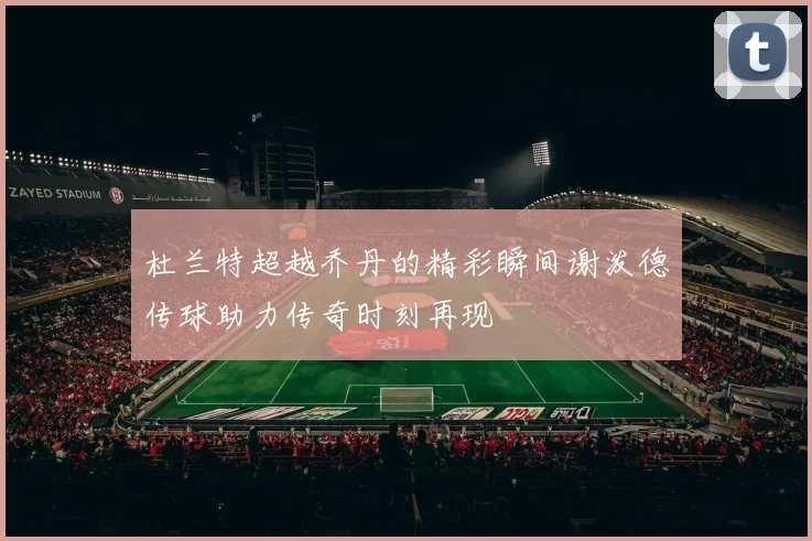 杜兰特超越乔丹的精彩瞬间谢泼德传球助力传奇时刻再现