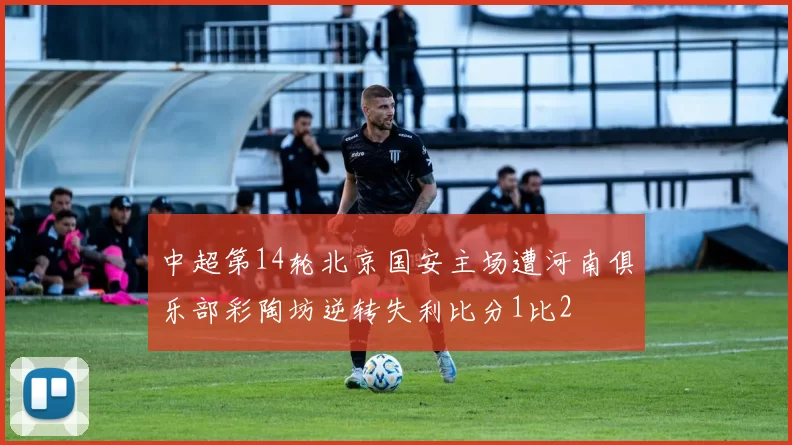 中超第14轮北京国安主场遭河南俱乐部彩陶坊逆转失利比分1比2