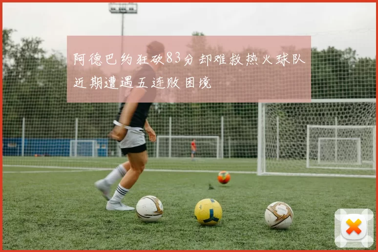阿德巴约狂砍83分却难救热火球队近期遭遇五连败困境