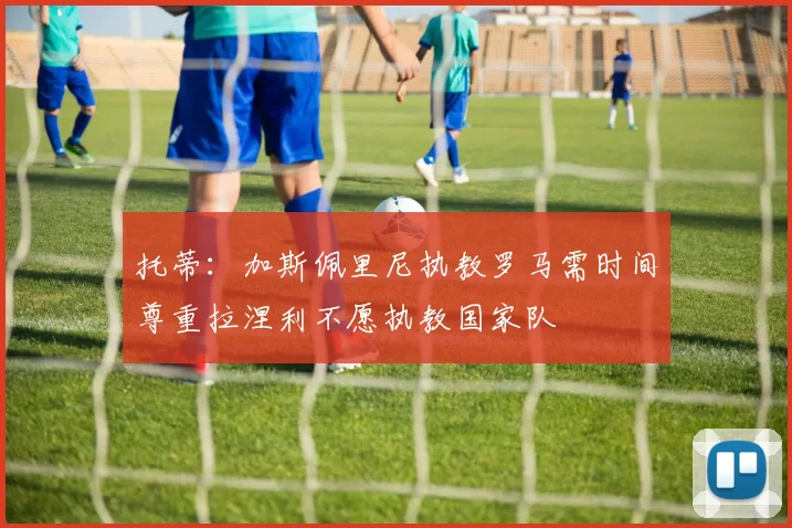 托蒂：加斯佩里尼执教罗马需时间尊重拉涅利不愿执教国家队