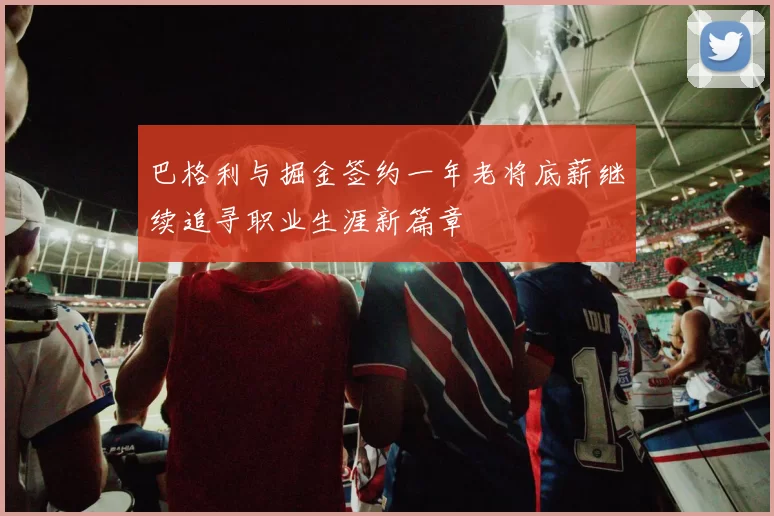 巴格利与掘金签约一年老将底薪继续追寻职业生涯新篇章