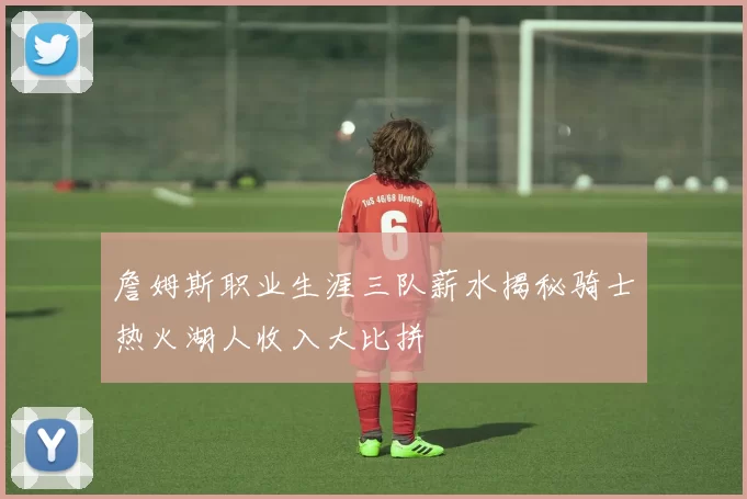 詹姆斯职业生涯三队薪水揭秘骑士热火湖人收入大比拼