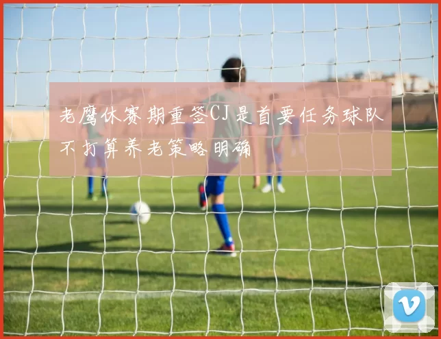 老鹰休赛期重签CJ是首要任务球队不打算养老策略明确