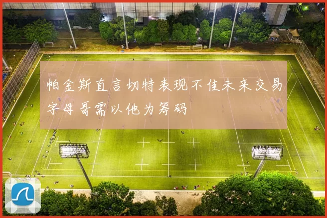帕金斯直言切特表现不佳未来交易字母哥需以他为筹码
