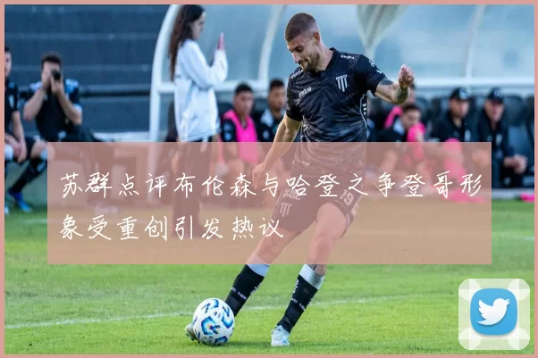 苏群点评布伦森与哈登之争登哥形象受重创引发热议