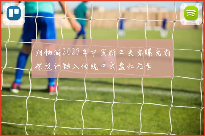 利物浦2027年中国新年夹克曝光前襟设计融入传统中式盘扣元素