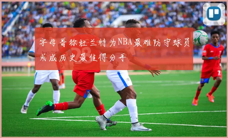 字母哥称杜兰特为NBA最难防守球员或成历史最佳得分手